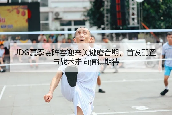 JDG夏季赛阵容迎来关键磨合期，首发配置与战术走向值得期待